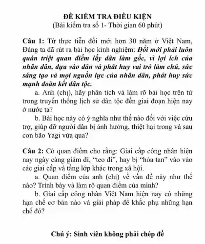 ĐỀ KIỂM TRA ĐIỀU KIỆN
(Bài kiếm tra số 1- Thời gian 60 phút)
Câu 1: Từ thực tiễn đổi mới hơn 30 nǎm ở Việt Nam,
Đảng ta đã rút ra bài học kinh nghiệm: Đôi mới phải luôn
quán triệt quan điểm lấy dân làm gốc, vì lợi ích của
nhân dân, dựa vào dân và phát huy vai trò làm chủ., sức
sáng tạo và mọi nguôn lực của nhân dân, phát huy sức
mạnh đoàn kết dân tộc.
a. Anh (chị), hãy phân tích và làm rõ bài học trên từ
trong truyền thống lịch sử dân tộc đến giai đoạn hiện nay
ở nước ta?
b. Bài học này có ý nghĩa như thế nào đối với việc cứu
trợ, giúp đỡ người dân bị ảnh hưởng , thiệt hại trong và sau
cơn bão Yagi vừa qua?
Câu 2: Có quan điểm cho rǎng: Giai cấp công nhân hiện
nay ngày càng giảm đi, "teo đi", hay bị "hòa tan" vào vào
các giai cập và tầng lớp khác trong xã hội.
a. Quan điêm của anh (chị) về vấn đề này như thế
nào? Trình bày và làm rõ quan điểm của mình?
b. Giai cấp công nhân Việt Nam hiện nay có những
hạn chế cơ bản nào và giải pháp để khắc phụ những hạn
chế đó?
Chú ý: Sinh viên không phải chép để