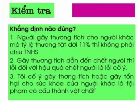 Kiểm tra
Khẳng định nào đúng?
1. Người gây thương tích cho người khác
mà tỷ lệ thương tât dới 11%  thì không phải
chịu TNHS
2. Gây thương tích dẫn đến chết người thi
lỗi đối với hậu quả chết người là lỗi cố ý.
3. Tôi cố ý gây thong tích hoặc gây tổn
hai cho súc khỏe của người khác là tôi
phạm có cấu thành vật chất