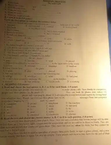 Kind of job:
Homework: About a job
My aunt's job
1. Where she works:
__ cook __
2. How she gets there:
at a __
3. Time she starts work:
by __
......
__ a.m.
4. What she makes:
__
5. What she wears at work:
__
B. LANGUAGE (2.0 points)
Circle the best option to complete the sentences below.
A. national
1. It can't be denied that English has become an
__ language of the world.
B. international
C. cultural
D. multicultural
2. This book
__ to the library today.
A. has to return
C. has to been returned
B. has to be returned
D. has is returned
3. Would you mind if I __ a photo?
A. takes
B. take
C. took
D. taken
4. Canada is made up __ 10 provinces and 6 territories.
B. of
A. on
C. by
D. with
5. My father bought this house 2 years ago.
A. This house was bought by my father 2 years ago.
B. This house bought by my father 2 years ago.
C. This house were bought 2 years ago.
D. This house 2 years ago is bought by my father.
__ the salt, please?
A. pass
B. passing
C. send
D. passed
7. Thanks to multimedia ,we can have __ to the latest news in the world.
A. access
B. message
C. language
D. landline
8. I don't know how __ the game.
A. to play
B. play
C. played
D. playing
9. She said that they __ to school the following day.
A. will go
B. would go
C. went
D. had gone
10. At 9 o'clock yesterday morning, she __ in the kitchen
A. cooked
B. was cooking
C. would cook
D. is cooking
C. READING (2.0 points)
I. Read and choose the best answer A B, C or D for each blank. (1.0 point)
Not so long ago people only used the (1) ... __ to make phone calls Now thanks to computers,
people use their phones to do much (2) __ They can bank by phone, rent videos (3)
__ phone and even shop by phone. It is also possible to send letters and reports by faxing them
over telephone lines People can even use their phone lines to (4) __ messages from one computer
to another computer by (5) __ mail, or e-mail.
1. A. computer
B. printer
C. telephone
D. fax machine
2. A. more
B. many
C. most
D. the most
3. A. at
B. in
C. with
D. by
4. A. take
B. send
C. leave
D. write
5. A. electronic
C. electricity
D. electric
II. Read the text and choose the correct answer A, B, C or D to each question (1.0 point)
Scientists have discovered a new planet Hero. They are very confident that human beings will be able
to live there, as it has water, light.oxygen and the temperature and air are similar to those on Earth. They are
done tests and known that plants can grow there. They have not seen any alien life there, but they cannot be
sure that it doesn't exist.
They have decided to send a spaceship of people there form Earth to start a space colony, and a new
human society. But there is space for only six people. These people will have to stay there for the rest of their