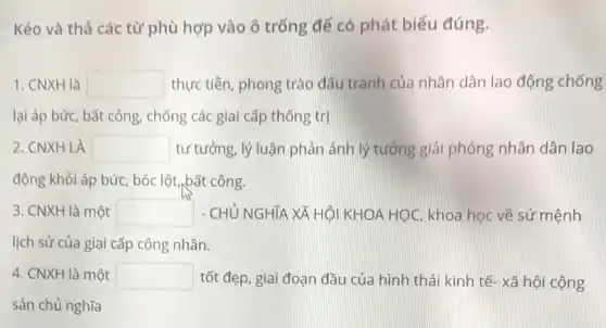 Kéo và thả các từ phù hợp vào ô trống để có phát biểu đúng.
1. CNXH là square  thực tiễn, phong trào đấu tranh của nhân dân lao động chống
lại áp bức, bắt công, chống các giai cấp thống trị
2. CNXH LÀ square  tư tưởng, lý luận phản ánh lý tưởng giải phóng nhân dân lao
động khỏi áp bức , bóc lột,bất công.
3. CNXH là một square  - CHỦ NGHĨA XÃ HỘI KHOA HỌC, khoa học về sứ mệnh
lịch sử của giai cấp công nhân.
4. CNXH là một square  tốt đẹp, giai đoạn đầu của hình thái kinh tế- xã hội cộng
sản chủ nghĩa