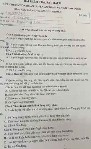 KÉT THỨC KHÓA HUAN LUYỆN AN TOÀN, VỀ SINH LAO ĐỘNG
(Theo Nghị định 44/2016/ND -CP - NHÓM 3)
Lớp: __
Vgày sinh: ..
Iọ và tên: ..(a ...N.
Chuyên ngành:....
__
__
Kết quả
BAI KIỂM TRA, SÁT HẠCH
Anh (chị) khoanh tròn vào đáp án đúng nhất:
Câu 1. Khái niệm yếu tố nguy hiểm là
A. Là yếu tố gây bệnh tật, làm suy giảm sức khỏe con người trong quá trinh lao
lộng.
(B) Là yếu tố gây:mất an toàn, làm tồn thương hoặc gây tử vong cho con người
-ong quá trình lao động.
C. Cả 2 ý trên đều đúng.
Câu 2. Khái niệm yếu tố có hại là
ộng.
A. Là yếu tố gây bệnh tật, làm suy giảm sức khỏe con người trong quá trình lao
B. Là yếu tố gây mất an toàn , làm tổn thương hoặc gây tử vong cho con người
ong quá trình lao động.
C. Cả 2 ý trên đều đúng.
ai:
Câu 3. Bạn hãy khoanh tròn yếu tố nguy hiểm và gạch chân dưới yếu tố có
Điện từ trường, độ rung, khí hậu, nguồn điện, bụi, tiếng ồn , vật rơi đồ sập , vật
ing bắn, ánh sáng,nổ,vật lý, nỗ hóa họC.
Câu 4. Sau khi kết thúc sửa chữa hay điều chỉnh máyphải:
A. Kiểm tra lại toàn bộ thiết bị,lắp đặt các che chǎn an toàn.
B. Bàn giao cho công nhân vận hành chạy máy.
C. Kiểm tra sơ bộ chạy máy.
D. Cả 3 phương pháp trên.
Câu 5. Yêu cầu an toàn khi sử dụng máy, phải:
A. Huấn luyện-vê kiểm tra và sử dụng máy thành thạo theo đúng quy trình vận
B. Sử dụng trạng bị bảo vệ cá nhân theo đúng như quy định.
C. Tiến hành kiểm tra và chạy thử máy để phát hiện hư hỏng.
D. Tất cả đều đúng.
Câu 6. Trong quá trình gia công không được:
A. Tiến hành các công việc sửa chữa khi máy đang hoạt động.
B. Bỏ đi nơi khác hoặc làm việc khác khi đang chạy máy.
C. Đưa tay vào khu vực nguy hiểm để kiểm tra kích thước, lấy phoi, tưới dầu
D. Tất cả đều đúng.