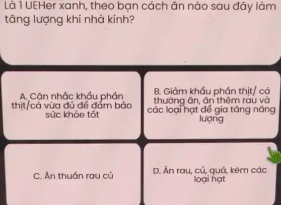 Là 1 UEHer xanh , theo bạn cách ǎn nào sau đây làm
tǎng lượng khí nhà kính?
A. Cân nhắc khẩu phán
thịt/cá vừa đủ để đám bảo
sức khỏe tốt
B. Giảm khẩu phần thịt/ cá
thường ǎn, ǎn thêm rau và
các loại hạt để gia tǎng nǎng
lượng
C. Ăn thuần rau củ
D. Ăn rau, củ , quả, kèm các
loai hat