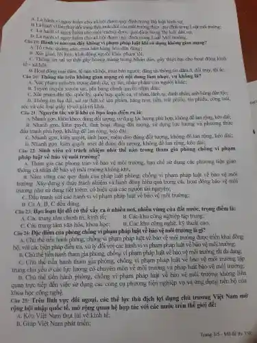 A. Là hành vi nguy hiểm cho xã hội được quy định trong Bộ luật hình sự;
B. Là hành vi làm thay đổi trang thái , tính chất của môi trường được quy định trong Luât môi trường;
Câu 19 : Hành vi nào sau đây không vi phạm pháp luật khi sử dụng không gian mang?
A. Tổ chức quảng cáo.. mua bán hàng hóa dân dụng;
B. Xúi giục, lôi kéo, kích động người khác phạm tội;
. C. Thông tin sai sự thật gây hoang mang trong Nhân dân , gây thiệt hại cho hoạt động kinh
tế - xã hội;
D. Hoạt động mại dâm, tệ nạn xã hội, mua bán người;đǎng tải thông tin dâm ô.đồi trụy tôi áC.
Câu 20:Thông tin trên không gian mạng có nội dung làm nhục, vu khống là?
A. Xúc phạm nghiêm trọng danh dự, uy tín , nhân phẩm của người khác;
B. Tuyên truyền xuyên tạc , phỉ báng chính quyền nhân dân;
C. Xúc phạm dân tộc, quốc kỳ, quốc huy, quốc ca, vĩ nhân , lãnh tụ,danh nhân.anh hùng dân tốc:
D. Thông tin bịa đặt,sai sự thật về sản phẩm hàng hóa., tiền, trái phiếu, tín phiếu,, công trái,
séc và các loại giấy tờ có giá trị kháC.
Câu 21:Nguyên tắc xử lí khi có bao loạn diễn ra là:
A. Nhanh gọn, khôn khéo, đúng đôi tượng , sử dụng lực lượng phù hợp, không để lan rộng,kéo dài;
B. Nhanh gọn, kiên quyết, linh hoạt, đúng đối tượng,, sử dụng lực lượng và phương thức
đấu tranh phù hợp,, không để lan rộng kéo dài;
C. Nhanh gọn, kiên quyết, linh hoạt, mềm dẻo đúng đối tượng , không để lan rộng,kéo dài;
D. Nhanh gọn, kiên quyết, triệt để đúng đối tượng , không để lan rộng,kéo dài;
Câu 22:Sinh viên có trách nhiệm như thế nào trong tham gia phòng chống vi phạm
pháp luật về bảo vệ môi trường?
A. Tham gia các phong trào vê bảo vệ môi trường hạn chế sử dụng các phương tiện giao
thông cá nhân đế bảo vệ môi trường không khí;
B. Nǎm vững các quy định của pháp luật phòng , chống vi phạm pháp luật về bảo vệ môi
trường . Xây dựng ý thức trách nhiệm và hành động hiệu quả trong các hoạt động bảo vệ môi
trường như sử dụng tiết kiệm, có hiệu quả các nguôn tài nguyên;
C. Đấu tranh với các hành vi vi phạm pháp luật về bảo vệ môi trường;
D. Cả A . B. C đều đúng.
Câu 23:Bạo loạn lật đổ có thế xây ra ở nhiều nơi, nhiều vùng của đất nướC., trọng điểm là:
A. Các trung tâm chính trị . kinh tê;
B. Các khu công nghiệp tập trung;
C. Các trung tâm vǎn hóa.khoa học;
D. Các khu công nghệ, kỹ thuật cao.
Câu 24:Đặc điểm của phòng chông vi phạm pháp luật về bảo ve : môi trường là gì?
A. Chủ thể tiến hành phòng,, chông vi phạm pháp luật về bảo vệ môi trường được triển khai đồng
bộ, với các biện pháp điêu tra, xử lý đối với các hành vi vi phạm pháp luật về bảo vệ môi trường;
B. Chủ thể tiến hành tham gia phòng., chống vi phạm pháp luật về bảo vệ môi trường rất đa dạng;
C. Chủ thể tiến hành tham gia phòng., chống vi phạm pháp luật về bảo vệ môi trường tập
trung chủ yêu ở ' các lực lượng có chuyên môn về môi trường và pháp luật bảo vệ môi trường;
D. Chủ thể tiến hành phòng , chống vi phạm pháp luật về bảo vệ môi trường không liên
quan trực tiếp đến việc sử dụng các công cụ phương tiện nghiệp vụ và ứng dụng tiến bộ của
khoa học công nghệ.
Câu 25:Trên lĩnh vực đối ngoại,các thế lực thù địch lợi dụng chủ trương Việt Nam mở
rộng hội nhập quốc tế., mở rộng quan hệ hợp tác với các nước trên thế giới đê:
A. Kéo Việt Nam thụt lùi về kinh tế 3
B. Giúp Việt Nam phát triển;