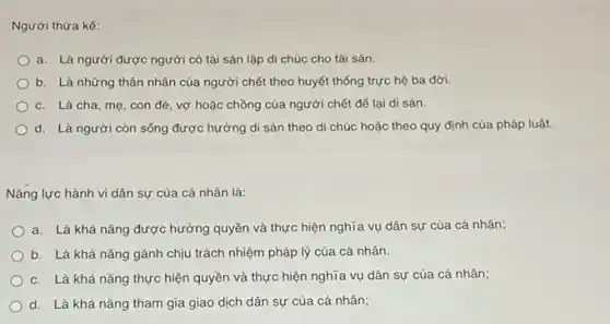 a. Là người được người có tài sản lập di chúc cho tài sản.
b. Là những thân nhân của người chết theo huyết thống trực hệ ba đời.
c. Là cha, mẹ , con đẻ, vợ hoặc chồng của người chết để lại di sản.
d. Là người còn sống được hưởng di sản theo di chúc hoặc theo quy định của pháp luật.
Nǎng lực hành vi dân sự của cá nhân là:
a. Là khả nǎng được hưởng quyền và thực hiện nghĩa vụ dân sự của cá nhân;
b. Là khả nǎng gánh chịu trách nhiệm pháp lý của cá nhân.
c. Là khả nǎng thực hiện quyền và thực hiện nghĩa vụ dân sự của cá nhân;
d. Là khả nǎng tham gia giao dịch dân sự của cá nhân;