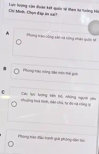 Lực lượng cần đoàn kết quốc tế theo tư tưởng Hồ
Chí Minh. Chọn đáp án sai?
A
Phong trào cộng sản và công nhân quốc tế
B
Phong trào nông dân trên thế giới
Các lực lượng tiến bộ, những người yêu
chuộng hoà bình, dân chủ, tự do và công lý
Phong trào đấu tranh giải phóng dân tộc