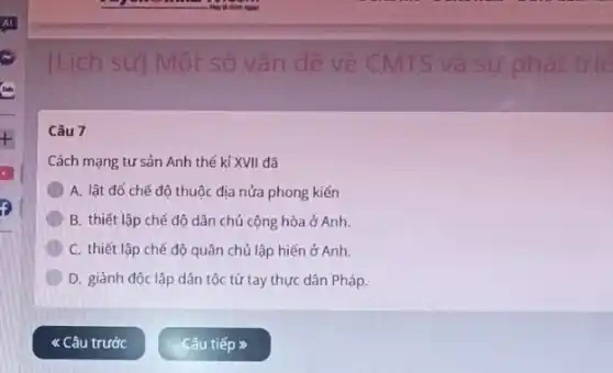 [Lịch sử Một số vấn đề về CMTS và sự phát trie
Câu 7
Cách mạng tư sản Anh thế kỉ XVII đã
A. lật đó chế độ thuộc địa nửa phong kiến
B. thiết lập chế độ dân chủ cộng hòa ở Anh.
C. thiết lập chế độ quân chủ lập hiến ở Anh.
D. giành độc lập dân tộc từ tay thực dân Pháp