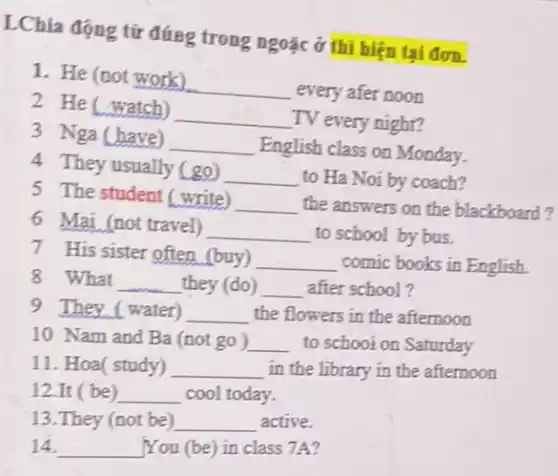 LChia động từ đúng trong ngoặc ở thị hiện tại đơn.
1. He (not work)
__ every afer noon
2 He (watch)
__ TV every night?
3 Nga (have) __ English class on Monday.
4 They usually (go)
__ to Ha Noi by coach?
5 The student (write) __ the answers on the blackboard?
6 Mai (not travel) __ to school by bus.
7 His sister often (buy) __ comic books in English
8 What __ they (do) __ after school?
9 They (water) __ the flowers in the afternoon
10 Nam and Ba (not go) __ to schooi on Saturday
11. Hoa( study) __ in the library in the afternoon
12.It ( be) __ cool today.
13.They (not be) __ active.
14. __ You (be) in class 7A?