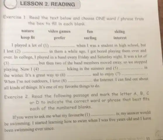 LESSON 2 READING
Exercise 1.Read the text below and choose ONE word / phrase from
the box to fill in each blank.
nature	video games	fun	skiing
keep fit	prefer	surfing	interest
I played a lot of (1) __ when I was a student in high school, but
I lost (2) __ in them a while ago. I got bored playing them over and
over. In college, I played in a band every Friday and Saturday night. It was a lot of
3 __ but then two of the band members moved away, so we stopped
playing. Now I (4) __ hiking in the summer and (5) __ in
the winter. It's a great way to (6) __ and to enjoy (7) __
When I'm not outdoors I love (8) __ the Internet. I can find out about
all kinds of things. It's one of my favorite things to do.
Exercise 2.Read the following passage and mark the letter A.B.C
or D to indicate the correct word or phrase that best fits
each of the numbered blanks.
If you were to ask me what my favourite (1)
__ is, my answer would
be swimming. I started learning how to swim when I was five years old and I have
been swimming ever since.