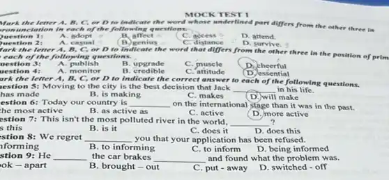 the letter A, B C, or D to indicate the word whose underlined part differs from the other three in
romunciation in each of the following questions.
yuestion 1:
A adopt
B. affect
B.genius
C. access o
C. distance
D. attend
uestion 2:
fark the letter A B. C. or D to indicate the word that differs from the other three in the position of
A. casual
D. survive.
each of the folloying questions.
uestion 3:
A. publish
B. upgrade
C. muscle
Dacheerful
uestion 4:
A. monitor
B . credible
C. attitude
(D.) essential
ark the letter A, B , C, or D to indicate the correct answer to each of the following questions.
estion 5: Moving to the city is the best decision that Jack __ in his life.
has made
B. is making
C. makes
D. will make
estion 6: Today our country is __ on the international stage than it was in the past.
he most active
B. as active as
C. active
(D. more active
?
estion 7: This isn't the most polluted river in the world,
__
s this
B. is it
C. does it
D. does this
stion 8: We regret __ you that your application has been refused.
forming
B. to informing
C. to inform
D. being informed
stion 9:He __ the car brakes
__ and found what the problem was.
ok-apart
B. brought - out
C. put - away
D. switched - off