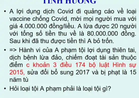 - A lợi dụng dịch Covid đi quảng cáo về loại
vaccine chống Covid, mời mọi người mua với
giá 4.000.000dhat (a)ng/lihat (a)u . A lừa được 20 người
với tổng số tiền thu về là 80 .000.000 đồng.
Sau khi đã thu được tiền thì A bỏ , trôn.
=> Hành vi của A phạm tội lợi dụng thiên tai,
dịch bệnh lừa đảo , chiếm đoạt tài sản thuộc
điểm c khoản 3 điều 174 bộ luật Hình sự
2015, sửa đối bố sung 2017 và bị phạt là 15
nǎm tù
- Hỏi loại tội A phạm phải là loại tội gì?