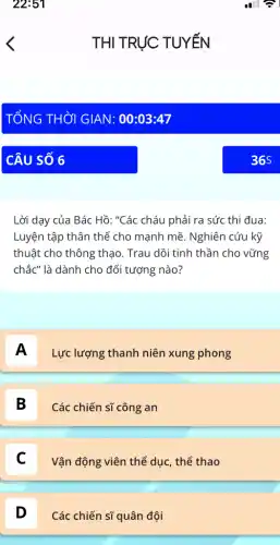 Lời dạy của Bác Hồ: "Các cháu phải ra sức thi đua:
Luyện tập thân thể cho mạnh mẽ. Nghiên cứu kỹ
thuật cho thông thạo . Trau dồi tinh thần cho vững
chắc" là dành cho đối tượng nào?
A
Lực lượng thanh niên xung phong
B
Các chiến sĩ công an
Vận động viên thể dục, thể thao
D D
Các chiến sĩ quân đội