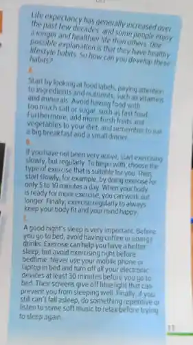 Life expectancy has generally increased over
the past few decades and some people enjoy
a longer and healthier life than opeople e
lifestyle habits. So how can you develop these
explanation is that they have healthy
habits?
A.
Start by looking at food labels paying attention
to ingredients and as attention
and minerals. Avoid having food with
too much salt or sugar, such as fast food
vegetables to your diet, and remember to eat
Furthermore , add more fresh fruits and
a big breakfast and a small dinner.
B.
If you have not been very active, start exercising
slowly, but regularly To begin with, choose the
type of exercise that is suitable for you Then
start slowly, for example, by doing exercise for
only 5 to 10 minutes a day. When your body
is ready for more exercise, you can work out
longer.Finally exercise regularly to always
keep your body fit and your mind happy.
c __
A good night's sleep is very important.Before
you go to bed avoid having coffee or energy
drinks.Exercise can help you have a better
sleep,but avoid exercising right before
bedtime.Never use your mobile phone or
laptop in bed and turn off all your electronic
devices at least 30 minutes before you go to
bed. Their screens give off blue light that can
prevent you from sleeping well.Finally, if you
still can't fall asleep,do something repetitive or
listen to some soft music to relax before trying