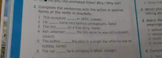 , Do you like animated films? Why /Why not?
C Complete the sentences with the active or passive
forms of the verbs in brackets.
1 This sculpture __ in 1870. (create)
2 He __
- some very famous photographs (take)
3 The film __ . on a true story.(base)
4 Ash Johansen __ the film while he was still a student.
(direct)
5 The author __ the story in a single day while he was on
holiday. (write)
6 The car __ by a company in Milan (design)
e Sorry, it w
c Which phre
talking abc
d Match the
meanings
1 without
2 without
3 much
4 so you
e Comple
1 Hello