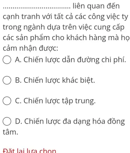 __ liên quan đến
cạnh tranh với tất cả các công việc ty
trong ngành dưa trên việc cung cap
các sản phẩm cho khách hàng mà họ
cảm nhận được:
A. Chiến lược dẫn đường chi phí.
B. Chiến lược khác biệt.
C. Chiến lược tập trung.
D. Chiến l lược đa dạng hóa đồng
tâm.
Đặt lại lựa chon