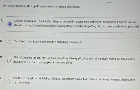 Liệt kê các điều kiện để hợp đồng mua bán hàng hóa có hiệu lực?
A
Chủ thế có nǎng lực chủ thế, Đại diện phải đúng thấm quyền;Mục đích và nội dung không trái pháp luât và
C
đạo đức xã hội; Đảm bảo nguyên tác của hợp đồng: Hình thức hợp đồng phù hợp theo quy định của pháp luật
B
Chủ thế có nǎng lực chủ thế; Đại diện phải đúng thǎm quyền
c
Chủ thế có nǎng lực chủ thế; Đại diện phải đúng thấm quyền; Mục đích và nội dung không trái pháp luật và
đạo đức xã hội;Đám bảo nguyên tắc của hợp đồng
Chủ thế có nǎng lực chủ thế, Đại diện phải đúng thấm quyền;Mục đích và nội dung không trái pháp luật và
đạo đức xã hội