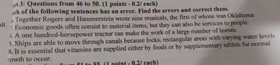 llt.
rt 3: Questions from 46 to 50 . (1 points - 0.2/each)
ach of the following sentences has an error. Find the errors and correct them.
1. Together Rogers and Hammerstein wrote nine musicals the first of whose was Oklahoma.
1. Economic goods often consist to material items, but they can also be services to people.
8.A one hundred-horsepower tractor can make the work of a large number of horses.
9. Ships are able to move through canals because locks , rectangular areas with varying water levels
1. It is essential that vitamins are supplied either by foods or by supplementary tablets for normal
rowth to occur. with to c 51 to 55