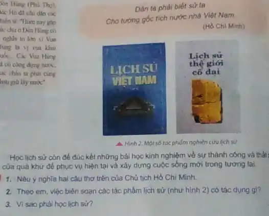 lên Hùng (Phú Thọ).
tác Hồ đã cân dân các
hiến si: "Hàm nay gip
to chu o Den Hing có
nghia to lon vi Vua
lung la yi vua khai
ub. Các Vua Hung
4 có công dựng nước,
cung
hau giữ lấy nước".
Dân ta phải biết sử ta
Cho tương gốc tích nước nhà Việt Nam
(H) Chi Minh)
Lịch sử
LICH SU
thế giới
cổ đai
VISITAM
A.Hình 2. Một số tác phốm nghiên cứu lịch sứ
Học lịch sử còn đề đúc kết những bài học kinh nghiệm về sự thành công và thất
của quả khứ đề phục vụ hiện tại và xây dựng cuộc sống mới trong tương lai.
1. Nêu ý nghĩa hai câu thơ trên của Chú tịch Hồ Chi Minh.
2. Theo em, việc biên soạn các tác phẩm lịch sử (như hình 2) có tác dụng gi?
3. Visao phài học lịch sở?