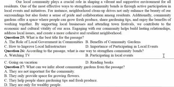 Our local community plays a crucial role in shaping a vibrant and supportive environment for all
residents. One of the most effective ways to strengthen community bonds is through active participation in
local events and initiatives. For instance , neighborhood clean-up drives not only enhance the beauty of our
surroundings but also foster a sense of pride and collaboration among residents .Additionally , community
gardens offer a space where people can grow fresh produce, share gardening tips, and enjoy the benefits of
working together. By supporting local businesses and attending town festivals, we contribute to the
economic and cultural vitality of our area . Engaging with our community helps build lasting relationships,
address local issues. and create a more cohesive and resilient neighborhood.
Question 25: What is the best title for the passage?
A. The Role of Local Government in Communities B . Benefits of Community Gardens
C. How to Improve Local Infrastructure
D. Importance of Participating in Local Events
Question 26: According to the passage, what is one way to strengthen community bonds?
A. Watching TV
B. Participating in local events
C. Going on vacation
D. Reading books
Question 27: What can we infer about community gardens from the passage?
A. They are not important for the community.
B. They only provide space for growing flowers.
C. They help people share gardening tips and fresh produce.
D. They are only for wealthy people.