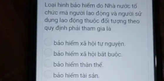 Loại hình bảo hiểm do Nhà nước tổ
chức mà người lao động và người sử
dụng lao động thuộc đối tượng theo
quy định phải tham gia là
bảo hiểm xã hôi tư nguyện.
bảo hiểm xã hội bắt buộc.
bảo hiểm thân thể.
bảo hiểm tài sản.