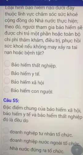 Loại hình bảo hiểm náo dưới đây
thuộc lĩnh vực chǎm sóc sức khoẻ
cộng đồng do Nhà nước thực hiện;
theo đó, người tham gia bảo hiếm sẽ
được chi trả một phần hoặc toàn bô
chi phí thǎm khám, điều trị , phục hồi
sức khoẻ nếu không may xảy ra tai
nạn hoặc bệnh tật?
Bảo hiểm thất nghiệp.
Bảo hiểm y tế.
Bảo hiểm xã hội
Bảo hiểm con người.
Câu 55:
Đặc điểm chung của bảo hiểm xã hội,
bảo hiểm y tế và bảo hiểm thất nghiệp
đó là đều do
doanh nghiệp tư nhân tổ chức.
doanh nghiệp nước ngoài tổ chức.
Nhà nước đứng ra tổ chức.