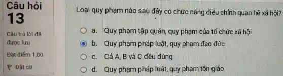 Loại quy phạm nào sau đây có chức nǎng điều chỉnh quan hệ xã hội?
a. Quy phạm tập quán, quy phạm của tổ chức xã hội
b. Quy phạm pháp luật, quy phạm đạo đức
c. Cả A . B và C đều đúng
d. Quy phạm pháp luật, quy phạm tôn giáo