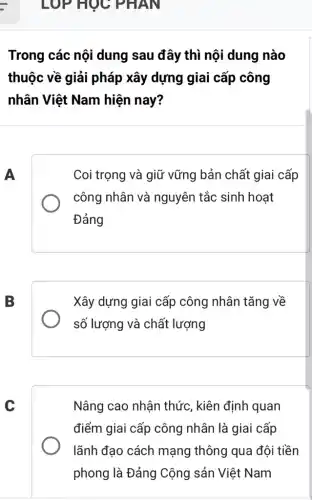 LOP HỌC PHAN
Trong các nội dung sau đây thì nội dung nào
thuộc về giải pháp xây dựng giai cấp công
nhân Việt Nam hiện nay?
A
Coi trọng và giữ vững bản chất giai cấp
công nhân và nguyên tắc sinh hoạt
Đảng
B
Xây dựng giai cấp công nhân tǎng về
số lượng và chất lượng
c
Nâng cao nhận thức, kiên định quan
điểm giai cấp công nhân là giai cấp
lãnh đạo cách mạng thông qua đội tiền
phong là Đảng Cộng sản Việt Nam