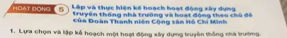 Lập và thực hiện kế hoạch hoạt động xây dựng
thống nhà trường và hoạt động theo chú để
của Đoàn Thanh niên Cộng sản Hồ Chí Minh
1. Lựa chọn và lập kể hoạch một hoạt động xây dựng truyền thống nhà trường.