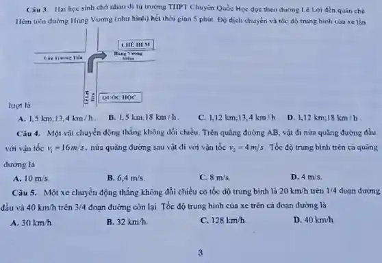 lựt là
A. 1,5 mathrm(~km) ; 13,4 mathrm(~km) / mathrm(h) .
B. 1,5 mathrm(~km) ; 18 mathrm(~km) / mathrm(h) .
C. 1,12 mathrm(~km) ; 13,4 mathrm(~km) / mathrm(h) .
D. 1,12 mathrm(~km) ; 18 mathrm(~km) / mathrm(h) .
Câu 4. Một vật chuyển động thẳng không đổi chiều. Trên quãng đường mathrm(AB) , vật đi nứa quãng đường đầu với vận tốc v_(1)=16 mathrm(~m) / mathrm(s) , nửa quãng đường sau vật đi với vận tốc v_(2)=4 mathrm(~m) / mathrm(s) . Tốc độ trung bình trên cá quãng dường là
A. 10 mathrm(~m) / mathrm(s) .
B. 6,4 mathrm(~m) / mathrm(s) .
C. 8 mathrm(~m) / mathrm(s) .
D. 4 mathrm(~m) / mathrm(s) .
Câu 5. Một xe chuyển động thẳng không đổi chiều có tốc độ trung bình là 20 mathrm(~km) / mathrm(h) trên 1 / 4 đoạn đường đầu và 40 mathrm(~km) / mathrm(h) trên 3 / 4 đoạn đường còn lại Tốc độ trung bình của xe trên cả đoạn đường là
A. 30 mathrm(~km) / mathrm(h) .
B. 32 mathrm(~km) / mathrm(h) .
C. 128 mathrm(~km) / mathrm(h) .
D. 40 mathrm(~km) / mathrm(h) .
3