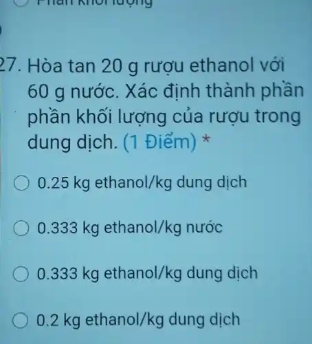 luong
27. Hòa tan 20 g rượu ethanol với
60 g nước.Xác định thành phần
phần khối lượng của rượu trong
dung dịch. (1 Điểm)
0.25kg ethanol/kg dung dịch
0.333kg ethanol/kg nuor
0.333kg ethanol/kg dung dich
0.2 kg ethanol/kg dung dịch