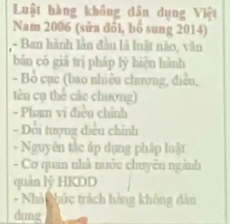 Luật hàng không dân dụng Việt
Nam 2006 (sữa đối,bố sung 2014)
- Ban hành lần đầu là luật nào, vǎn
bàn có giá trị pháp lý hiện hành
- Bố cục (bao nhiêu chương, điều,
tên cụ thể các chương)
- Pham vi điều chính
- Doi hryng dieu chính
- Nguyên tắc áp dụng pháp luật
- Cơ quan nhà nước chuyên ngành
quản lý HKDD
- Nhà tức trách hàng không dân