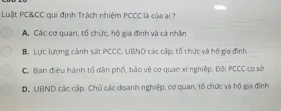 Luật PC&CC qui định Trách nhiệm PCCC là của ai?
A. Các cơ quan , tổ chức, hộ gia đình và cá nhân
B. Lực lượng cảnh sát PCCC , UBND các cấp , tổ chức và hộ gia đình
C. Ban điều hành tổ dân phố, bảo vệ cơ quan xí nghiệp , Đội PCCC cơ sở
D. UBND các cấp, Chủ các doanh nghiệp , cơ quan, tổ chức và hộ gia đình