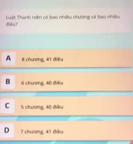 Luật Thanh niên có bao nhiêu chương và bao nhiêu
điều?
A 8 chương, 41 điều A
B 6 chương, 40 điều B
C 5 chương, 40 điều C
D 7 chương, 41 điều D