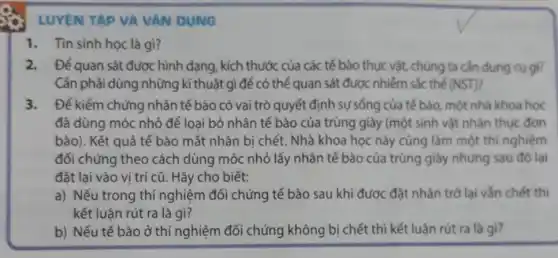 LUYỆN TAP VA VAN DUNG
1. Tin sinh học là gì?
2. Đế quan sát được hình dạng, kích thước của các tế bào thực vật, chúng ta cần dụng cụ gì?
Cần phải dùng những kĩ thuật gì để có thể quan sát được nhiễm sắc thế (NST) 7
3. Đế kiểm chứng nhân tế bào có vai trò quyết định sự sống của tế bào một nhà khoa học
đã dùng móc nhỏ để loai bỏ nhân tế bào của trùng giày (một sinh vật nhân thức đơn
bào). Kết quả tế bào mất nhân bị chết. Nhà khoa học này cũng làm một thí nghiệm
đối chứng theo cách dùng móc nhỏ lấy nhân tế bào của trùng giày nhưng sau đó lai
đặt lai vào vi trí cũ. Hãy cho biết:
a) Nếu trong thí nghiệm đối chứng tế bào sau khi được đặt nhân trở lại vẫn chết thì
kết luận rút ra là gì?
b) Nếu tế bào ở thí nghiệm đối chứng không bị chết thì kết luận rút ra là gì?