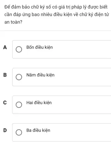 Để đảm bảo chữ ký số có giá trị pháp lý được biết
cần đáp ứng bao nhiêu điều kiện về chữ ký điện tử
an toàn?
A
Bốn điều kiện
B
Nǎm điều kiện
C
Hai điều kiện
D
Ba điều kiện