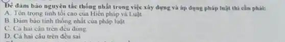 Để đảm bảo nguyên tắc thống nhất trong việc xây dựng và áp dụng pháp luật thi cần phải:
A. Tôn trọng tinh tôi cao của Hiến pháp và Luật
B. Đâm bào tinh thống nhất của pháp luật
C. Cả hai câu trèn đêu đúng
D. Cả hai câu trên đêu sai