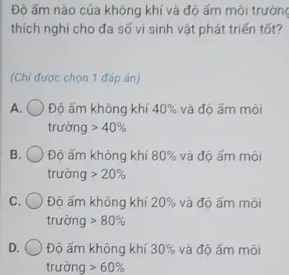 Độ ẩm nào của không khí và độ ấm môi trường
thích nghi cho đa số vi sinh vật phát triến tốt?
(Chi được chọn 1 đáp án)
A Độ ấm không khí 40%  và độ ấm môi
truacute (o)nggt 40% 
B	Độ ẩm không khí 80%  và độ ấm môi
truacute (o)nggt 20% 
C	Độ ấm không khí 20%  và độ ấm môi
truacute (o)nggt 80% 
D. Độ ấm không khí 30%  và độ ấm môi
truacute (o)nggt 60%