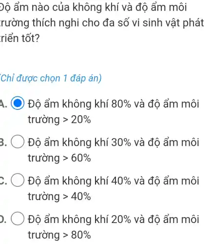 Độ ẩm nào của không khí và đô ẩm môi
rường thích nghi cho đa số vi sinh vật phát
riển tốt?
Chỉ được chọn 1 đáp án)
A. C Đô ẩm không khí 80%  và độ ẩm môi
trurong gt 20% 
3	Đô ẩm không khí 30%  và độ ẩm môi
trurong gt 60% 
Đô ẩm không khí 40%  và độ ẩm môi
trurong gt 40% 
Đô ẩm không khí 20%  và độ ẩm môi
trurong gt 80%