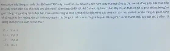 Mô tả dưới đây liên quan nhất đến SDG nào?"SDG này có một số mục tiêu phụ đến nǎm 2030 mà mọi công ty đều có thế đóng góp. Các muc tiêu
phụ này nhằm đảm bảo khả nǎng tiếp cận cho tất cả mọi người đối với nhà ở và các dịch vụ cơ bản đầy đủ, an toàn và giá cả phải chǎng bao gòm
giao thông; tǎng cường đô thị hóa bao trùm và bền vững và tǎng cường nổ lực bảo vệ và bảo vệ di sản vǎn hóa và thiên nhiên thế giới; giảm đáng
kế số người bị ảnh hưởng xấu bởi thiên tai; và giảm tác động xấu đến môi trường bình quân đầu người của các thành phố, đặc biệt chú ý đến chất
lượng không khí và quản lý chất thải."
a. SDG12
b. SDG11
c. SDG13
d. SDG9