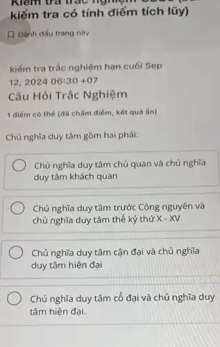 m trả trác nghiệm
kiểm tra có tính điểm tích lũy)
Dánh dấu trang này
kiềm tra trắc nghiệm hạn cuối Sep
12,202406:30+07
Câu Hỏi Trắc Nghiệm
1 điểm có thể (đã chấm điểm, kết quả ẩn)
Chủ nghĩa duy tâm gồm hai phái:
Chủ nghĩa duy tâm chủ quan và chủ nghĩa
duy tâm khách quan
Chủ nghĩa duy tâm trước Công nguyên và
chủ nghĩa duy tâm thế kỷ thứ X-XV
Chủ nghĩa duy tâm cận đại và chủ nghĩa
duy tâm hiện đại
Chủ nghĩa duy tâm cổ đại và chủ nghĩa duy
tâm hiện đại.