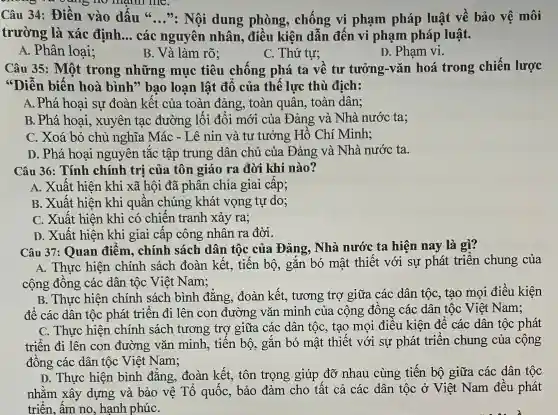 mainll me.
Câu 34:Điền vào dấu 66 __ ". Nội dung phòng , chống vi phạm pháp luật về bảo vệ môi
trường là xác định. __ các nguyên nhân, điều kiện dẫn đến vi phạm pháp luật.
A. Phân loại;
B. Và làm rõ:
C. Thứ tư;
D. Phạm vi.
Câu 35: Một trong những mục tiêu chồng phá ta về tư tưởng-vǎn hoá trong chiến lược
"Diễn biến hoà bình ' bao loạn lật đô của thê lực thù địch:
A. Phá hoai sự đoàn kết của toàn đảng, toàn quân, toàn dân;
B. Phá hoai , xuyên tạc đường lối đối mới của Đảng và Nhà nước ta;
C. Xoá bỏ chủ nghĩa Mác - Lê nin và tư tưởng Hồ Chí Minh;
D. Phá hoại nguyên tắc tập trung dân chủ của Đảng và Nhà nước ta.
Câu 36: Tính chính trị của tôn giáo ra đời khi nào?
A. Xuất hiện khi xã hội đã phân chia giai câp;
B. Xuất hiện khi quân chúng khát vọng tự do;
C. Xuất hiện khi có chiến tranh xảy ra;
D. Xuất hiện khi giai cấp công nhân ra đời.
Câu 37 : Quan điểm . chính sách dân tộc của Đảng, Nhà nước ta hiện nay là gì?
A. Thực hiện chính sách đoàn kết , tiến bộ, gắn bó mật thiết với sự phát triển chung của
cộng đông các dân tộc Việt Nam;
B. Thực hiện chính sách bình đǎng . đoàn kết., tương trợ giữa các dân tộc, tạo mọi điều kiện
đê các dân tộc phát triên đi lên con đường vǎn minh của cộng đông các dân tộc Việt Nam;
C. Thực hiện chính sách tương trợ giữa các dân tốc, tạo mọi điều kiện đê các dân tộc phát
triển đi lên con đường vǎn minh , tiên bộ, gǎn bó mật thiết với sự phát triển chung của cộng
đồng các dân tộc Việt Nam;
D. Thực hiện bình đǎng , đoàn kết, tôn trọng giúp đỡ nhau cùng tiến bộ giữa các dân tộc
nhằm xây dựng và bảo vệ Tổ quốc , bảo đảm cho tất cả các dân tộc ở Việt Nam đều phát
triển, ấm no , hạnh phúC.