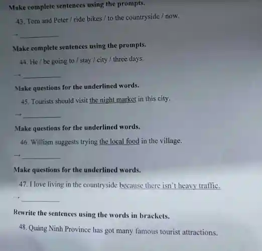 Make complete sentences using the prompts.
43. Tom and Peter / ride bikes / to the countryside /now.
__
Make complete sentences using the prompts.
44. He/be going to /stay / city /three days.
__
make questions for the underlined words.
45. Tourists should visit the night market in this city.
__
Make questions for the underlined words.
46. William suggests trying the local food in the village.
__
Make questions for the underlined words.
47.I love living in the countryside because there isn't heavy traffic.
__
Rewrite the sentences using the words in brackets.
48. Quảng Ninh Province has got many famous tourist attractions.