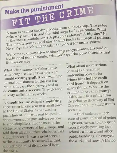 Make the punishment
A man is caught stealing books from a bookshop. The judge
asks why he did it and the thief says he loves books. What
is the man's punishment? A prison sentence? A big fine ? No.
The man is sent to read stories and books to hospital patients.
He enjoys the job and continues to do it for many years!
Welcome to alternative sentencing programmes Instead of
traditional punishments criminals get the punishments that
fit their crimes.
__
What other examples of alternative
sentencing are there?Two boys were
caught writing graffiti on a wall. The
normal punishment for this is a fine.
but in this case the boys were told to
do community service. They cleaned
three weeks
__
__
What about more serious
crimes? Is alternative
sentencing possible for
crimes like theft or credit
card fraud? It depends on
many things. Who are the
criminals? Are they young?
Is this their first crime? Can
they change their way of life?
One recent story suggests it is
possible.
A shoplifter was caught shoplifting
three times in one year in a small town
in the United States . What was her
punishment? She was sent to speak to
shop owners. She gave advice on how
to stop shoplifters. In one month she
spoke to the owners of forty shops, and
told them all about the techniques that
shoplifters use. It was a great service
to the community because after that,
shoplifting almost disappeared from
the town.
A thief stole seventeen
cans of paint. Instead of going
to prison, he was told to spend
several weeks painting local
schools, a library, and other
public buildings. He enjoyed
the work, and now it's his job.