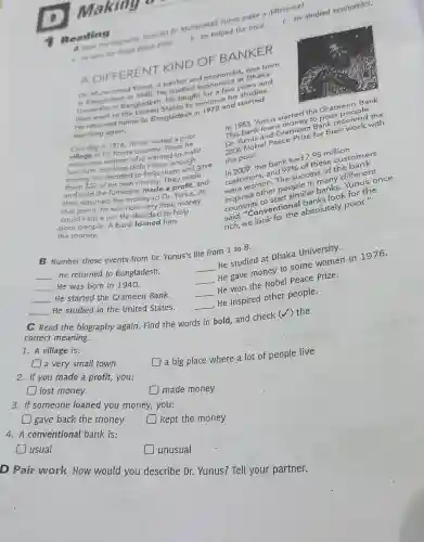 Making a
tere studied economics.
bingraphy. How did D Muhammad Yunus moor.difference?
1. He won the Nobel Peace Prize.
b. He helped the poor.
Reading
A DIFFERENT KIND OF BANKER
Dr. Muhammad
and economistr Dhaka
He studied econ a few atars and
Bangladesh. He taught ntinue his
He returned home to Bangladesh in
teaching again.
One day in 1976. Yunus visited a poor
village in his home country. There he
village women who wanted to make
furniture, but they didn't have enough
money. He decided to help ve en and gave
them 527 of his own money.They made
and sold the furniture mede a profit, and
then returned the money to Dr.At
that point, he saw how very little money
could help a lot. He decided to help
poor people. A bank loaned him
the money.
17.1983, Yunus startedyto Grameen Bank.
This bank loan tartney to poor money Bank receivers the
for their celerk with
the poor. in 2009,the bank had 7.95 milus?
customers and
97% 
d? These customers
success of the
people
similar banks
conventional absolutely poor."
B Number these events from Dr. Yunus's life from 1 to 8.
__ He returned to Bangladesh.
__
He studied at Dhaka University.
__ He was born in 1940.
__
He gave money to some women in 1976.
__ He started the Grameen Bank.
__
He won the Nobel Peace Prize.
__ He studied in the United States.
__
He inspired other people.
C Read the biography again. Find the words in bold, and check (√) the
correct meaning.
1. A village is:
square  a very small town
a big place where a lot of people live
2. If you made a profit,you:
square  lost money
square  made money
3. If someone loaned you money, you:
gave back the money square 
kept the money
4. A conventional bank is:
usual
unusual
D Pair work How would you describe Dr. Yunus? Tell your partner.