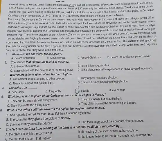MAP-TP
motorist drives to work as usual. Trains and buses run on time and get businessmen, office workers and schoolchildren to work at 8.30
a.m. A business day ends at 4 p.m.the children start home at 2.30 after only the briefest of lunch-breaks The dryness of the climate
means that light, warm clothing keeps the cold out, and if you kick the snow you see it rise in a flurry of rice-like grains. In December
Oslo has a mean temperature of -3-C falling to -40 C in January and February and rising to zero in March.
From early December the Christmas trees-always hung with white lights-appear in the streets of towns and villages giving off an
almost ethereal glow in the snow. A particularly tall one is set up in the forecourt of Oslo University, and as the holiday season draws
near every Norwegian ship and fishing boat-sailing in home waters or far a field-will have a Christmas tree on its mast. American-style
designs have recently captured the Christmas card markets, but fortunately it is still possible to send and to receive the old Norwegian
postcard-type. These have pictures of the Julenisse (Christmas gnomes in scarlet caps with white beards), snowy farmsteads with
horses, sleighs and brightly feathered winter birds that perch like coloured decorations on the snowy trees and feast on the sheaf of
corn saved for them from the summer harvest and set up outside every farmhouse on Christmas Eve. This custom of giving not only
the birds but every animal on the farm a special tit bit on Christmas Eve (the cows often get salted herring, which they likel)originates
from the old belief that "they were in the stable too'
1. When does the snow first fall in Norway?
D. Before the Christmas period is over
A. Before Christmas.
B. At Christmas.
C. Around Christmas.
2. The silence that follows the falling of the snow __
B. has a different quality to it.
A. is deeper than before.
D. is the silence normally experienced in snow-covered mountains.
C. is associated with the quietness of the falling snow.
3. What impression is given of the Northern Lights?
A. The colours keep changing to other colours.
B. They appear as stripes of colour.
C. They cast a hard and brilliant light.
D. There is a smooth floating effect of colour.
4. The trains run __
a . exactly
D. every hour
A. punctually
B. frequently
5. What impression is given of the Christmas trees with their lights in Norway?
A. They can be seen almost everywhere.
B. They cast a faint but beautiful light.
C. They illuminate the falling snow.
D. They glitter againsi the surrounding whiteness
What is the writer's attitude towards the typical Norwegian Christmas card?
6
A. She regards them as far more beautiful than American-style ones.
B. She considers they give a true picture of Norway.
C. She is glad they are still produced.
D. She feels angry about their gradual disappearance.
The fact that the Christmas feeding of the birds is a national tradition is suggested by
__
A. the places in which the corn is put.
B. the saving of the sheaf of corn at harvest-time.
C. the fact that it is corn that is given.
D. the idea of feeding all the farm animals at Christmas time.