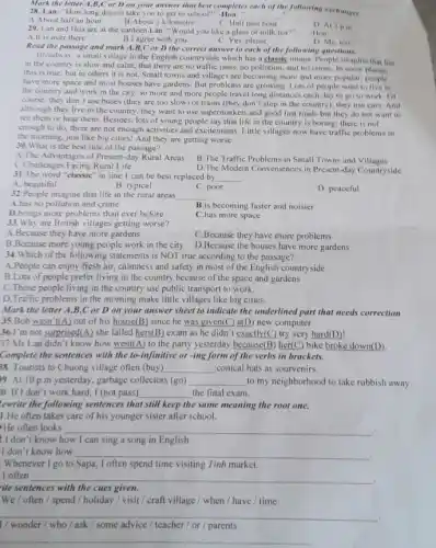 Mark the letter A,B ,C or D on your answer that best completes
28. Lan: "How long does it take you to get to school?"	the following exchanges.
A.About half an hour
__
C. Half past hour
29. Lan and Hoa are at the canteen Lan: "Would you like a glass of milk tea?"
B.I agree with you	C. Yes, please
D. At 2pin
-Hon:
A.It is over there
D. Me, too
Read the passage and mark A,B,C or D the correct answer to each of the following questions.
Broadway, a small village in the English countryside which has a classic image. People imagine that life
in the country is slow and calm; that there are no traffic jams.no pollution, and no crime. In some
this is true; but in others it is not. Small towns and villages are becoming more and more popular; people
have more space and most houses have gardens But problems are growing Lots of people want to live in
the country and work in the city, so more and more people travel long distances each day to go to work of
course, they don't use buses (they are too slow) or trains (they don't stop in the country); they use cars. And
although they live in the country, they want to use supermarkets and good fast roads but they do not want to
see them or hear them. Besides, lots of young people say that life in the country is boring:there is not
enough to do, there are not enough activities and excitements. Little villages now have traffic problems in
the morning, just like big cities! And they are getting worse.
30. What is the best title of the passage?
A. The Advantages of Present-day Rural Areas
B.The Traffic Problems in Small Towns and Villages
C.Challenges Facing Rural Life
D. The Modem Conveniences in Present-day Countryside
31.The word "classic" in line 1 can be best replaced by __ .
A. beautiful
B. typical
C. poor
D. peaceful
32.People imagine that life in the rural areas
__
A.has no pollution and crime
B.is becoming faster and noisier
D.brings more problems than ever before
C.has more space
33. Why are British villages getting worse?
A.Because they have more gardens
C.Because they have more problems
B.Because more young people work in the city D.Because the houses have more gardens
34. Which of the following statements is NOT true according to the passage?
A.People can enjoy fresh air, calmness and safety in most of the English countryside
B.Lots of people prefer living in the country because of the space and gardens
C.Those people living in the country use public transport to work.
D.Traffic problems in the morning make little villages like big cities.
Mark the letter A .B,C or D on your answer sheet to indicate the underlined part that needs correction
35.Bob wasn't(A) out of his house(B) since he was given(C) a(D) new computer.
36.I'm not surprised(A) she failed hers(B) exam as he didn't exactly(C) try very hard(D)!
37.Ms Lan didn't know how went(A) to the party yesterday because(B)her(C) bike broke down(D).
Complete the sentences with the to-infinitive or-ing form of the verbs in brackets.
38. Tourists to Chuong village often (buy) __ conical hats as sourvenirs.
9. At 10 p.m yesterday, garbage collectors (go) __ to my neighborhood to take rubbish away.
0. If I don't work hard, I (not pass) __ the final exam.
ewrite the following sentences that still keep the same meaning the root one.
1.He often takes care of his younger sister after school.
He often looks __
2.I don't know how I can sing a song in English.
I don't know how __
.
Whenever I go to Sapa, I often spend time visiting Tinh market.
I often __
countries
ite sentences with the cues given
We / often /spend / holiday /visit / craft village / when / have / time.
__
ask / some advice / teacher/or parents
__