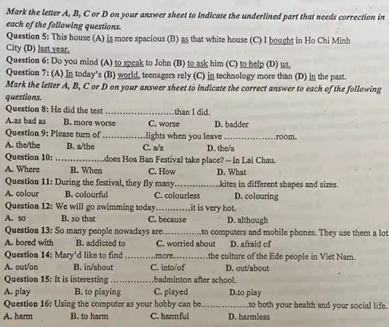 Mark the letter A,B, C or D on your answer sheet to indicate the underlined part that needs correction in
each of the following questions.
Question 5: This house (A) is more spacious (B) as that white house (C) I bought in Ho Chi Minh
City (D) last year.
Question 6: Do you mind (A) to speak to John (B) to ask him (C) to help (D)
us.
Question 7: (A) In today's (B) world, teenagers rely (C) in technology more than (D) in the past.
Mark the letter A , B, C or D on your answer sheet to indicate the correct answer to each of the following
questions.
Question 8: He did the test __ than I did
A.as bad as
B. more worse
D. badder
C. worse
Question 9: Please turn of __ lights when you leave __ room
A. the/the
B. a/the
C. a/a
D. the/a
Question 10: __ does Hoa Ban Festival take place?-In Lai Chau.
A. Where
B. When
C. How
D. What
Question 11: During the festival, they fly many __ .kites in different shapes and sizes.
A. colour
B. colourful
C. colourless
D. colouring
Question 12: We will go swimming today __ it is very hot.
A. so
B. so that
C. because
D. although
Question 13: So many people nowadays are __ to computers and mobile phones. They use them a lot
A. bored with
B. addicted to
C. worried about
D. afraid of
Question 14: Mary'd like to find __ more __ the culture of the Ede people in Viet Nam.
A. out/on
B. in/about
C. into/of
D. out/about
Question 15: It is interesting __ badminton after school.
A. play
B. to playing
C. played
D.to play
Question 16: Using the computer as your hobby can be __ to both your health and-your social life.
A. harm
B. to harm
C. harmful
D. harmless