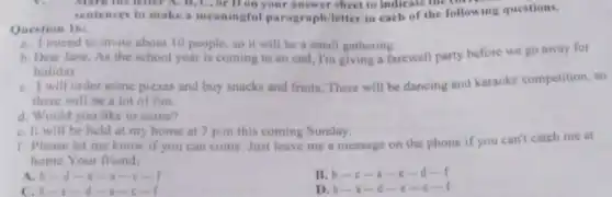 Mark the letter A , B, C, or D on your answer sheet to indicate me col
sentences to make a meaningful paragraph/letter in each of the following questions.
Question 16:
a. Iintend to invite about 10 people so it will be a small gathering.
b. Dear Jane, As the school year is coming to an end I'm giving a farewell party before we go away for
holiday
C. I will order some pizzas and buy snacks and fruits. There will be dancing and karaoke competition, so
there will be a lot of fun
d. Would you like to come?
C. II will be held at my home at 7 p.m this coming Sunday.
f. Please let me know if you can come. Just leave me a message on the phone if you can't catch me at
home.Your friend.
A. b-d-e-1 -c-f
B. b-c-C -d-f
C.b-e
D. b-1-d-(-1