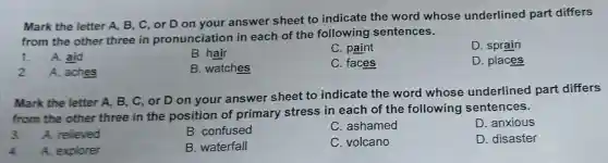 Mark the letter A. B, C, or D on your answer sheet to indicate the word whose underlined part differs
from the other three in pronunciation in each of the following sentences.
1. A. aid
B. hair
C. paint
D. sprain
2. A. aches
B. watches
C. faces
D. places
Mark the letter A, B, C , or D on your answer sheet to indicate the word whose underlined part differs
from the other three in the position of primary stress in each of the following sentences.
3. A. relieved
B. confused
C. ashamed
D. anxious
4 A. explorer
B. waterfall
C. volcano
D. disaster