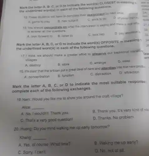 Mark the letter A. B, C, or D to indicate the word(s)CLOSEST in meaning to
the underlined word(s) in each of the following questions.
15. These students will have to complete their assignment by next week.
D. physical training
A. game to play
B. new subject
C. work to do
16. You should concentrate on what the interviewer is saying and make a real effor
to answer all the questions.
A. look forward to
B. listen to
C. look into
D. pay attention to
Mark the letter A, B, C,or D to indicate the word(s)OPPOSITE in meaning t
the underlined word(s) in each of the following questions.
17. I think we should make a greater effort to preserve our traditional handicra
villages.
A. destroy
B. store
C. arrange
D. keep
18. It's clear that the artisan put a great deal of care and attention into the new produe
A.concentration
B. function
C. distraction
D. attraction
Mark the letter A, B . C. or D to indicate the most suitable response
complete each of the following exchanges.
19. Nam : Would you like me to show you around the craft village?
Alice: __
A.No, I wouldn't . Thank you.
B. Thank you . It's very kind of you
C. That's a very good question!
D. Thanks No problem.
20. Huong : Do you mind waking me up early tomorrow?
Khang: __
A. Yes, of course . What time?
B. Waking me up early?
C. Sorry, I can't.
D. No, not at all.