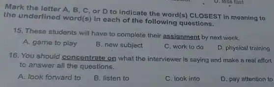 Mark the letter A, B, C , or D to indicate the word(s)CLOSEST in meaning to
the underlined word(s) in each of the following questions.
15. These students will have to complete their assignment by next week.
A. game to play
B. new subject
C. work to do
D. physical training
16. You should concentrate on what the interviewer is saying and make a real effort
to answer all the questions.
A. look forward to
B. listen to
C. look into
D. pay attention to
D. less fast